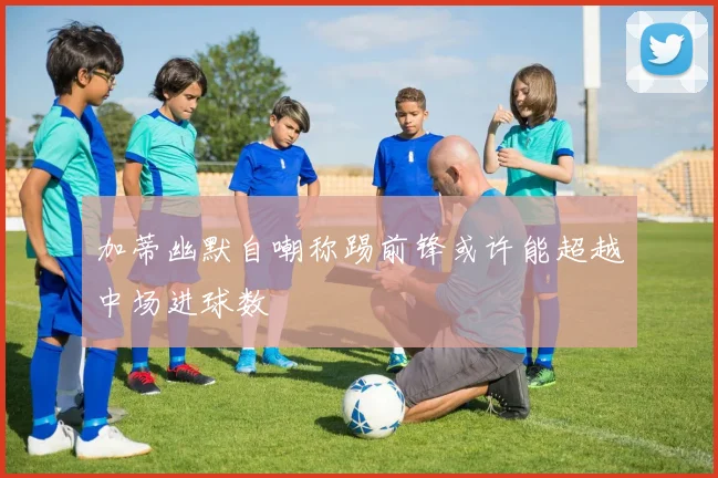 加蒂幽默自嘲称踢前锋或许能超越中场进球数