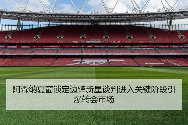 阿森纳夏窗锁定边锋新星谈判进入关键阶段引爆转会市场