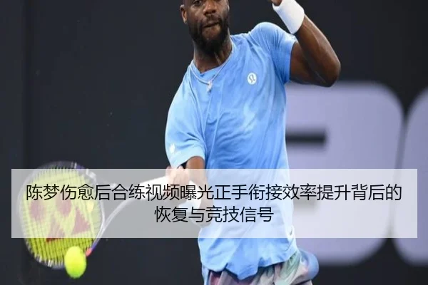 陈梦伤愈后合练视频曝光正手衔接效率提升背后的恢复与竞技信号