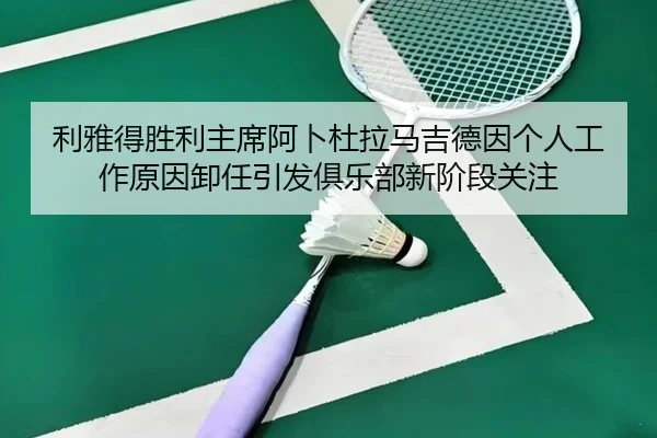 利雅得胜利主席阿卜杜拉马吉德因个人工作原因卸任引发俱乐部新阶段关注